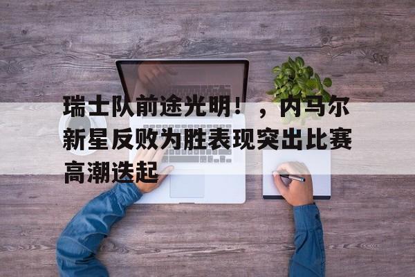 九游官网-关于瑞士队前途光明！，内马尔新星反败为胜表现突出比赛高潮迭起的信息