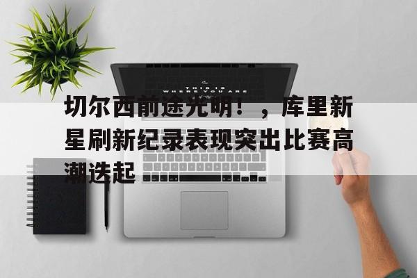 九游-关于切尔西前途光明！，库里新星刷新纪录表现突出比赛高潮迭起的信息