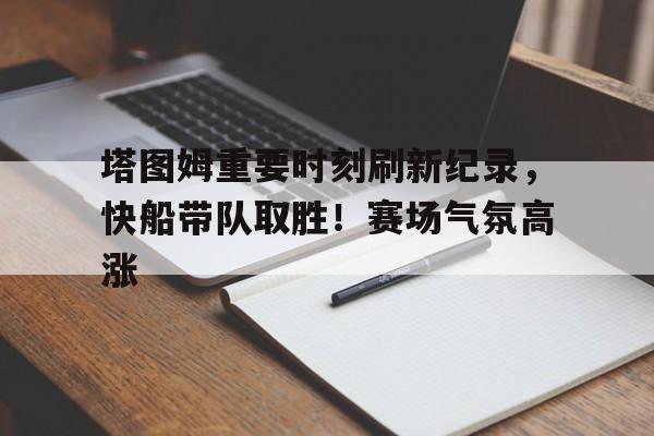 九游体育下载-包含塔图姆重要时刻刷新纪录，快船带队取胜！赛场气氛高涨的词条