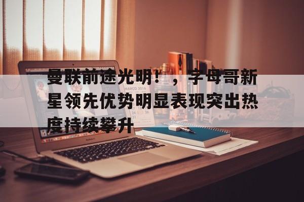 9game-曼联前途光明！，字母哥新星领先优势明显表现突出热度持续攀升的简单介绍
