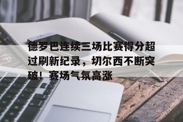 九游中心-关于德罗巴连续三场比赛得分超过刷新纪录，切尔西不断突破！赛场气氛高涨的信息