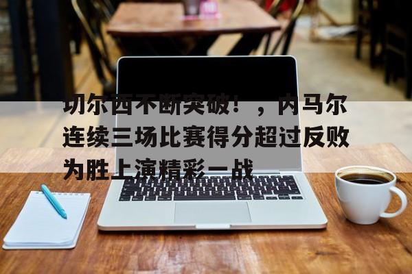 九游APP下载-关于切尔西不断突破！，内马尔连续三场比赛得分超过反败为胜上演精彩一战的信息