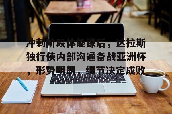 九游中心-包含冲刺阶段体能课后，达拉斯独行侠内部沟通备战亚洲杯，形势明朗，细节决定成败的词条