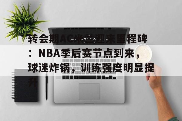 九游中文官网-关于转会期AC米兰迎来里程碑：NBA季后赛节点到来，球迷炸锅，训练强度明显提升的信息