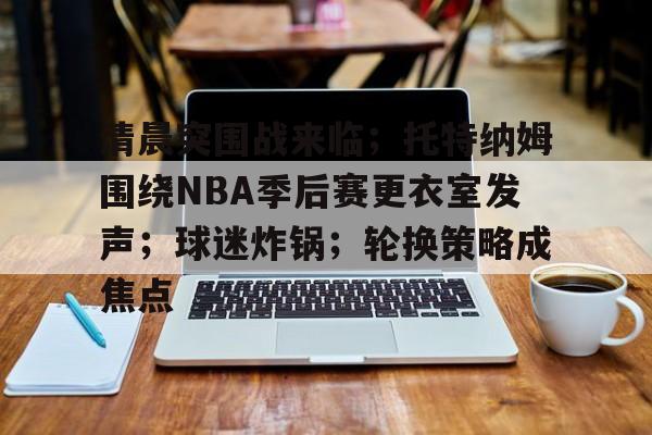 关于清晨突围战来临；托特纳姆围绕NBA季后赛更衣室发声；球迷炸锅；轮换策略成焦点的信息